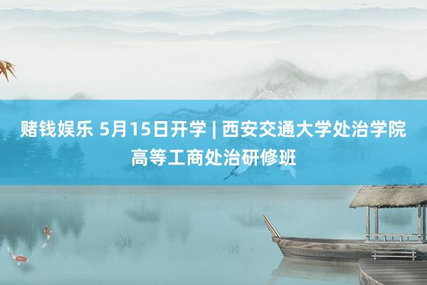 赌钱娱乐 5月15日开学 | 西安交通大学处治学院高等工商处治研修班