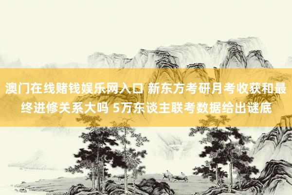 澳门在线赌钱娱乐网入口 新东方考研月考收获和最终进修关系大吗 5万东谈主联考数据给出谜底