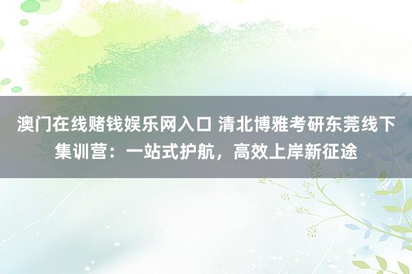 澳门在线赌钱娱乐网入口 清北博雅考研东莞线下集训营：一站式护航，高效上岸新征途