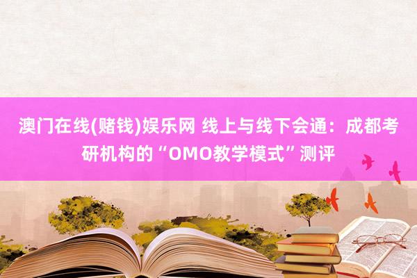 澳门在线(赌钱)娱乐网 线上与线下会通：成都考研机构的“OMO教学模式”测评