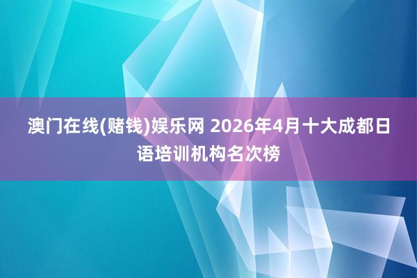 澳门在线(赌钱)娱乐网 2026年4月十大成都日语培训机构名次榜