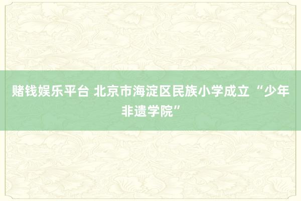 赌钱娱乐平台 北京市海淀区民族小学成立 “少年非遗学院”