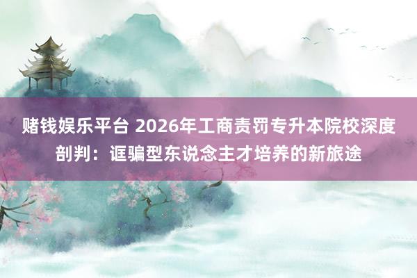 赌钱娱乐平台 2026年工商责罚专升本院校深度剖判：诓骗型东说念主才培养的新旅途