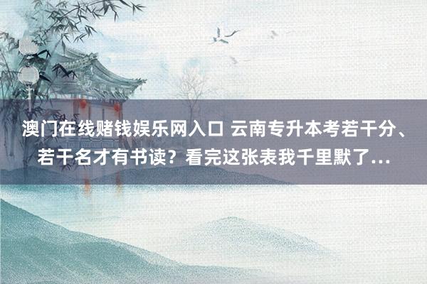 澳门在线赌钱娱乐网入口 云南专升本考若干分、若干名才有书读？看完这张表我千里默了…