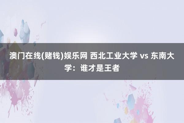 澳门在线(赌钱)娱乐网 西北工业大学 vs 东南大学：谁才是王者