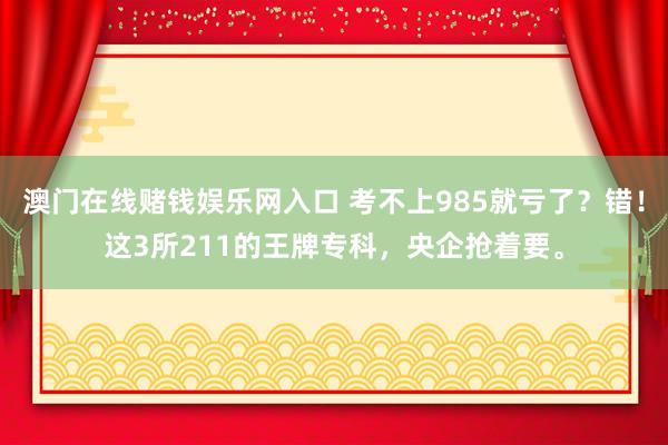 澳门在线赌钱娱乐网入口 考不上985就亏了？错！这3所211的王牌专科，央企抢着要。