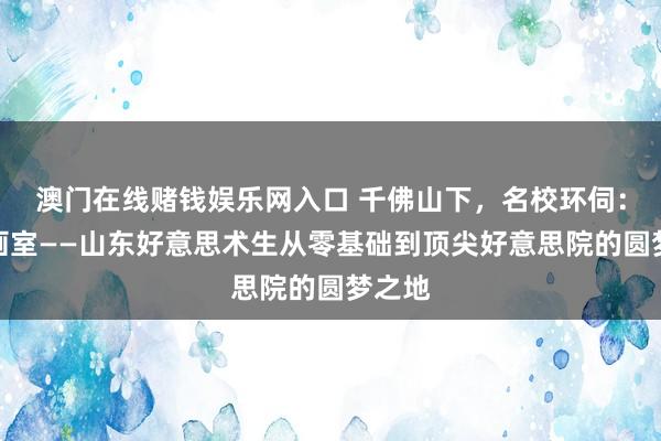 澳门在线赌钱娱乐网入口 千佛山下，名校环伺：图画画室——山东好意思术生从零基础到顶尖好意思院的圆梦之地