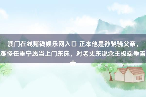 澳门在线赌钱娱乐网入口 正本他是孙骁骁父亲，难怪任重宁愿当上门东床，对老丈东说念主极端垂青