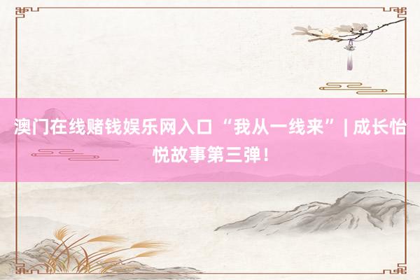 澳门在线赌钱娱乐网入口 “我从一线来” | 成长怡悦故事第三弹！