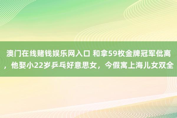 澳门在线赌钱娱乐网入口 和拿59枚金牌冠军仳离，他娶小22岁乒乓好意思女，今假寓上海儿女双全