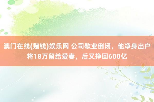 澳门在线(赌钱)娱乐网 公司歇业倒闭，他净身出户将18万留给爱妻，后又挣回600亿