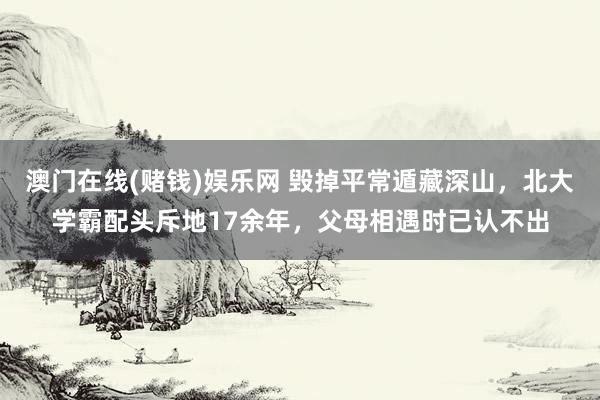 澳门在线(赌钱)娱乐网 毁掉平常遁藏深山，北大学霸配头斥地17余年，父母相遇时已认不出
