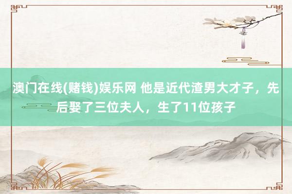 澳门在线(赌钱)娱乐网 他是近代渣男大才子，先后娶了三位夫人，生了11位孩子