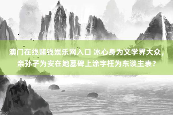 澳门在线赌钱娱乐网入口 冰心身为文学界大众，亲孙子为安在她墓碑上涂字枉为东谈主表？
