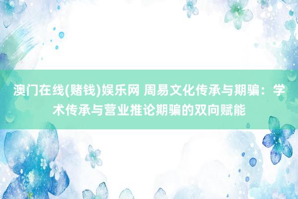 澳门在线(赌钱)娱乐网 周易文化传承与期骗：学术传承与营业推论期骗的双向赋能