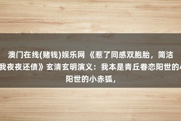 澳门在线(赌钱)娱乐网 《惹了同感双胞胎，简洁佛子逼我夜夜还债》玄清玄明演义：我本是青丘眷恋阳世的小赤狐，