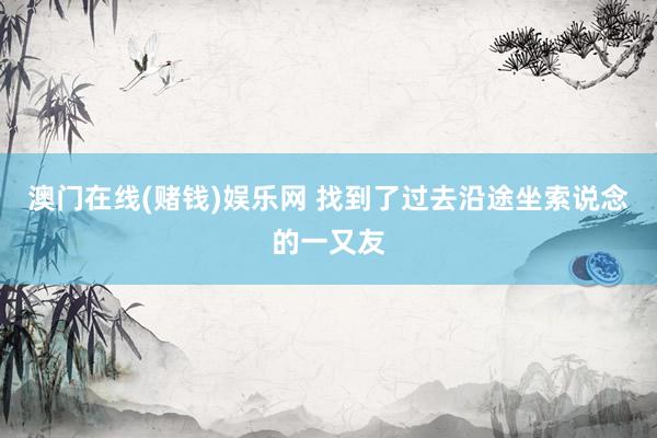澳门在线(赌钱)娱乐网 找到了过去沿途坐索说念的一又友