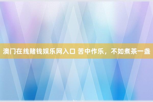 澳门在线赌钱娱乐网入口 苦中作乐，不如煮茶一盏
