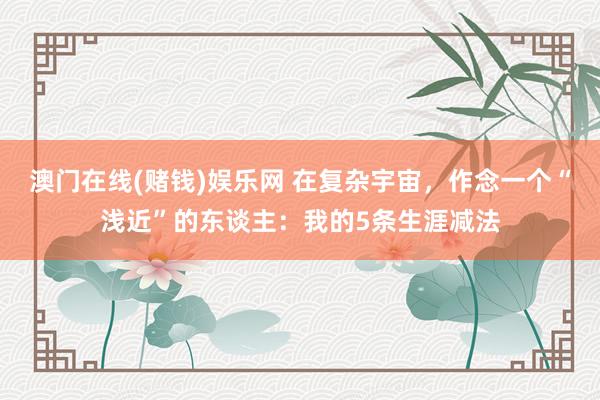 澳门在线(赌钱)娱乐网 在复杂宇宙，作念一个“浅近”的东谈主：我的5条生涯减法