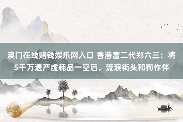 澳门在线赌钱娱乐网入口 香港富二代郑六三：将5千万遗产虚耗品一空后，流浪街头和狗作伴