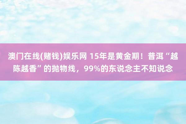 澳门在线(赌钱)娱乐网 15年是黄金期！普洱“越陈越香”的抛物线，99%的东说念主不知说念