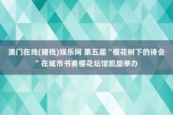 澳门在线(赌钱)娱乐网 第五届“樱花树下的诗会”在城市书斋樱花坛馆凯旋举办