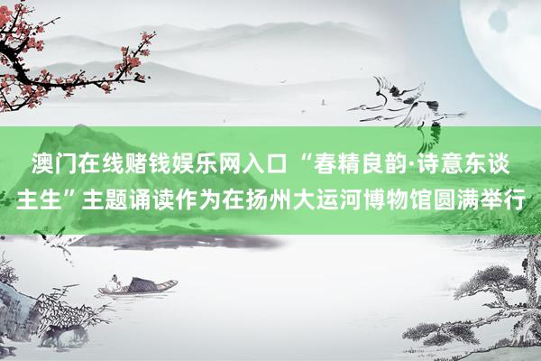 澳门在线赌钱娱乐网入口 “春精良韵·诗意东谈主生”主题诵读作为在扬州大运河博物馆圆满举行