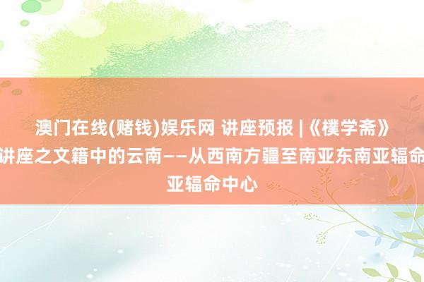 澳门在线(赌钱)娱乐网 讲座预报 |《樸学斋》系列讲座之文籍中的云南——从西南方疆至南亚东南亚辐命中心