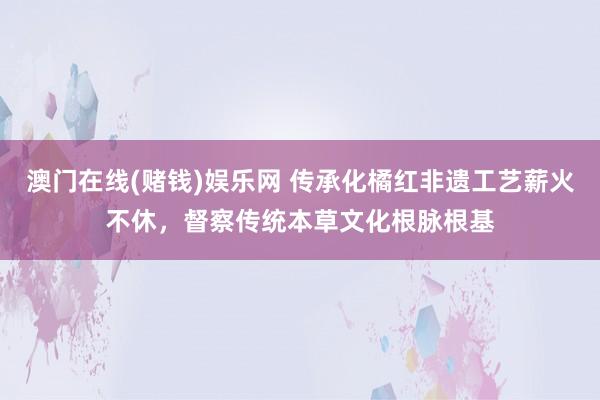 澳门在线(赌钱)娱乐网 传承化橘红非遗工艺薪火不休，督察传统本草文化根脉根基