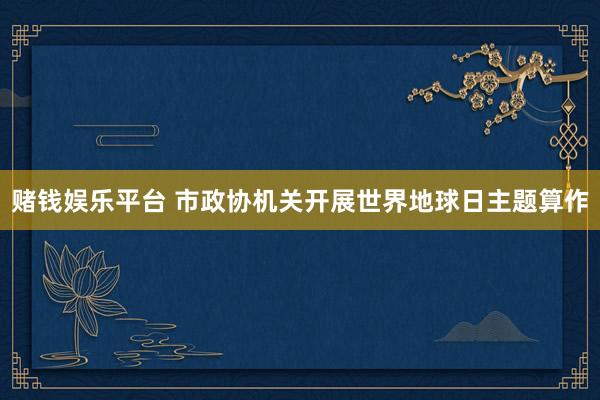 赌钱娱乐平台 市政协机关开展世界地球日主题算作