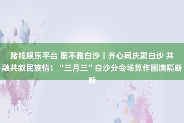 赌钱娱乐平台 图不雅白沙｜齐心同庆聚白沙 共融共叙民族情！“三月三”白沙分会场算作圆满隔断