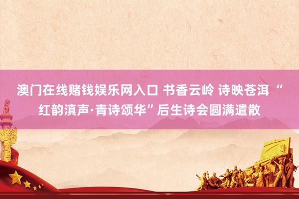 澳门在线赌钱娱乐网入口 书香云岭 诗映苍洱 “红韵滇声·青诗颂华”后生诗会圆满遣散