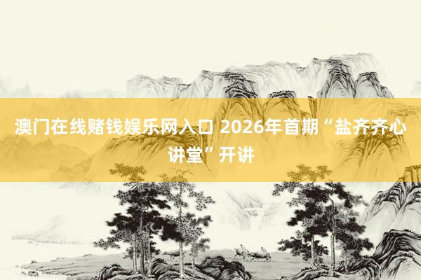 澳门在线赌钱娱乐网入口 2026年首期“盐齐齐心讲堂”开讲