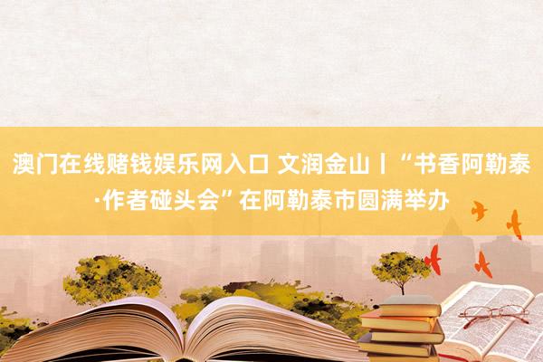 澳门在线赌钱娱乐网入口 文润金山丨“书香阿勒泰·作者碰头会”在阿勒泰市圆满举办