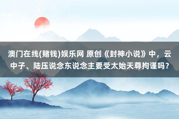 澳门在线(赌钱)娱乐网 原创《封神小说》中，云中子、陆压说念东说念主要受太始天尊拘谨吗？