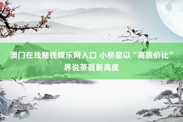 澳门在线赌钱娱乐网入口 小桥窑以“高质价比”界说茶器新高度