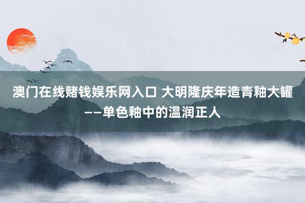 澳门在线赌钱娱乐网入口 大明隆庆年造青釉大罐——单色釉中的温润正人