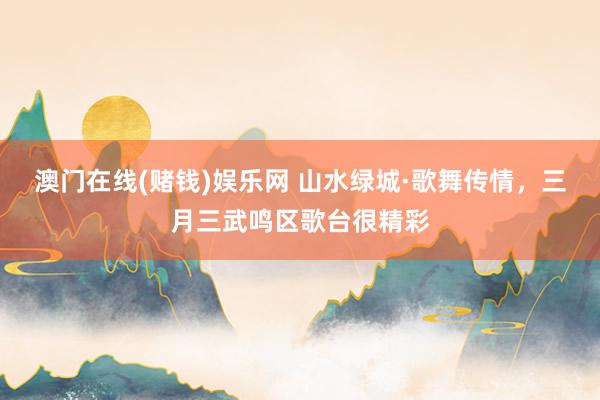 澳门在线(赌钱)娱乐网 山水绿城·歌舞传情，三月三武鸣区歌台很精彩
