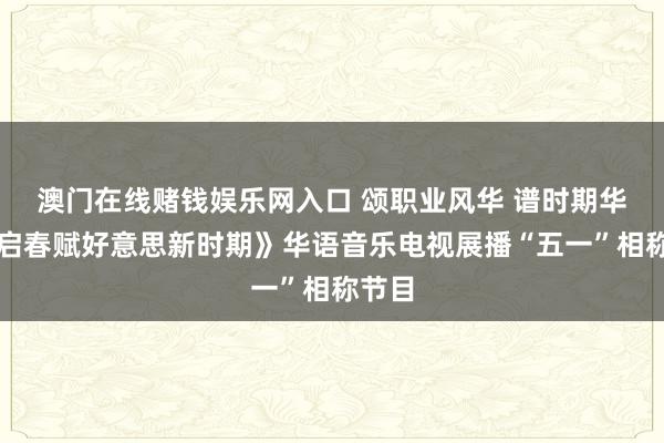 澳门在线赌钱娱乐网入口 颂职业风华 谱时期华章《启春赋好意思新时期》华语音乐电视展播“五一”相称节目