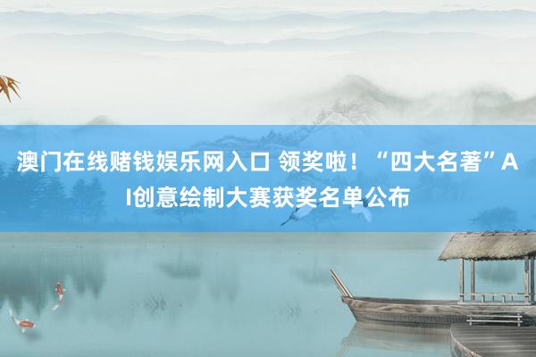 澳门在线赌钱娱乐网入口 领奖啦！“四大名著”AI创意绘制大赛获奖名单公布