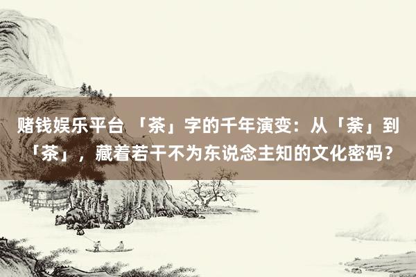 赌钱娱乐平台 「茶」字的千年演变：从「荼」到「茶」，藏着若干不为东说念主知的文化密码？