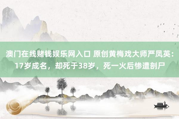 澳门在线赌钱娱乐网入口 原创黄梅戏大师严凤英：17岁成名，却死于38岁，死一火后惨遭剖尸