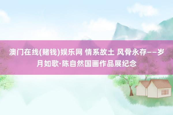 澳门在线(赌钱)娱乐网 情系故土 风骨永存——岁月如歌·陈自然国画作品展纪念
