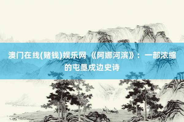 澳门在线(赌钱)娱乐网 《阿娜河滨》：一部浓缩的屯垦戍边史诗