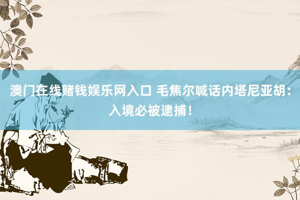 澳门在线赌钱娱乐网入口 毛焦尔喊话内塔尼亚胡：入境必被逮捕！