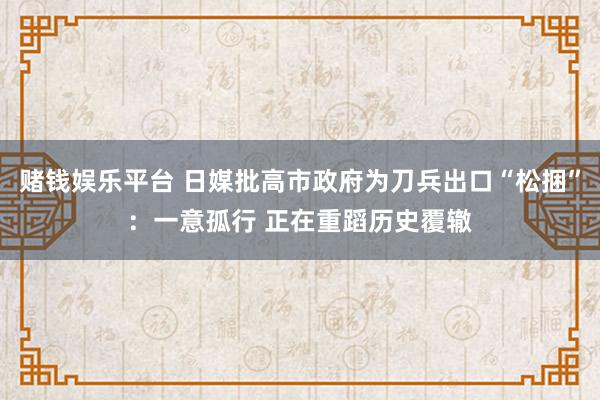 赌钱娱乐平台 日媒批高市政府为刀兵出口“松捆”：一意孤行 正在重蹈历史覆辙