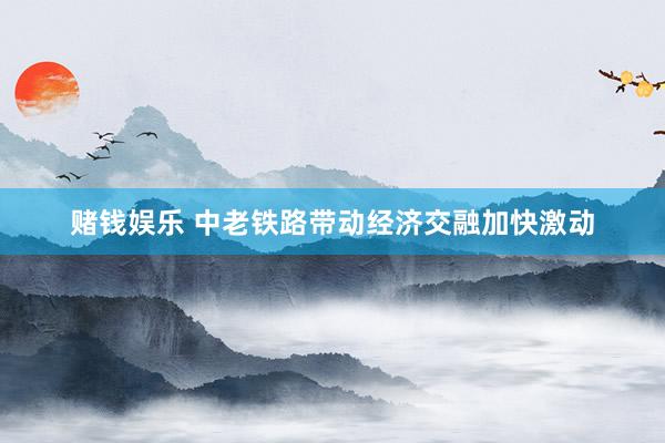 赌钱娱乐 中老铁路带动经济交融加快激动