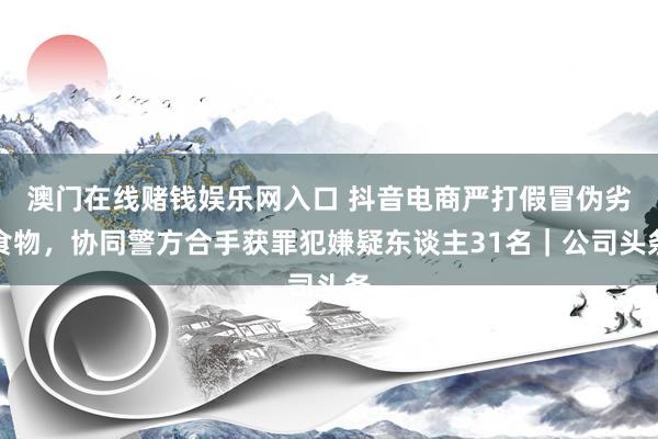 澳门在线赌钱娱乐网入口 抖音电商严打假冒伪劣食物，协同警方合手获罪犯嫌疑东谈主31名｜公司头条