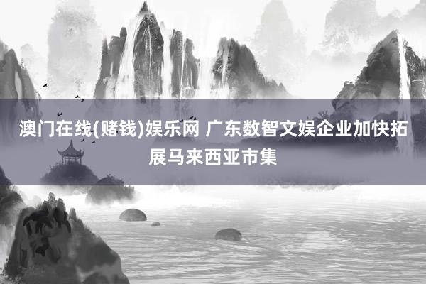 澳门在线(赌钱)娱乐网 广东数智文娱企业加快拓展马来西亚市集