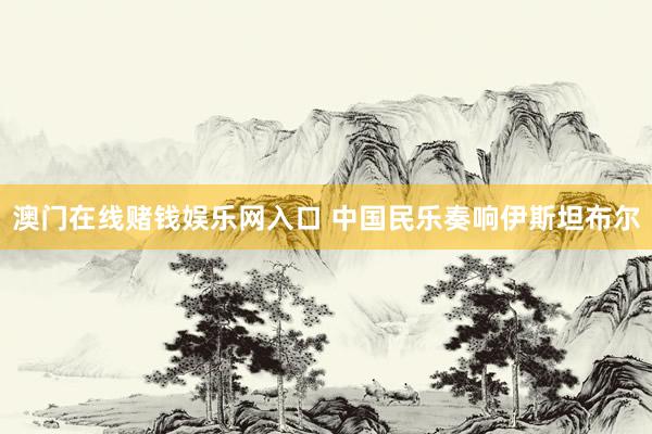 澳门在线赌钱娱乐网入口 中国民乐奏响伊斯坦布尔